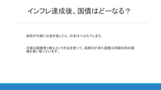 インフレ達成後、国債はどーなる？
政府が日銀にお金を返したら、日本はつぶれてしまう。
日銀は国債借り換えという手法を使って、満期日が来た国債は同額の別の国
債を買い取っています。
 