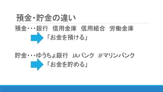 預金・貯金の違い
預金・・・銀行 信用金庫 信用組合 労働金庫
「お金を預ける」
貯金・・・ゆうちょ銀行 JAバンク JFマリンバンク
「お金を貯める」
 