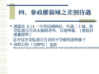 四、參政權領域之差別待遇
 選罷法 §14 ：中華民國國民，年滿二十歲，除
受監護宣告尚未撤銷者外，有選舉權。 ( 應提昇
審 標準查 )
是否侵害受監護宣告者的平等權與選舉權 ?
 身障公約（ CRPD ） §29
http://www.moi.gov.tw/files/news_file/%E8%81%AF%E5%90%88%E5%9C%8B%E8%BA
 