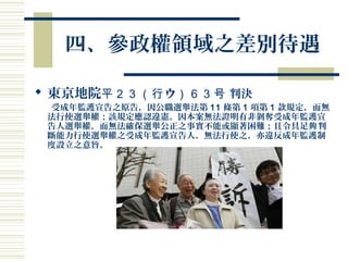 四、參政權領域之差別待遇
 東京地院 ウ平２３（行 ）６３号 判決
受成年監護宣告之原告，因公職選舉法第 11 條第 1 項第 1 款規定，而無
法行使選舉權；該規定應認違憲。因本案無法證明有非剝奪受成年監護宣
告人選舉權，而無法確保選舉公正之事實不能或顯著困難；且令具足 判夠
斷能力行使選舉權之受成年監護宣告人，無法行使之，亦違反成年監護制
度設立之意旨。
 