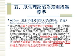 五、以生理缺陷為差別待遇
標準
 6261997 （色盲不能考警察大學法研所，合憲）
http://www.judicial.gov.tw/constitutionalcourt/p03_01.asp?expno=626
 鑑於色盲非屬人力所得控制之生理缺陷，且此一差別對
待涉及平等接受教育之機會，為憲法明文保障之事項，
而教育對於個人日後工作之選擇、生涯之規劃及人格之
健全發展影響深遠，甚至與社會地位及國家資源之分配
息息相關，系爭規定自應受較為嚴格之審查。故系爭招
生簡章之規定是否違反平等權之保障，應視其所欲達成
之目的是否屬重要公共利益，且所採取分類標準及差別
待遇之手段與目的之達成是否具有實質關聯而定。
 