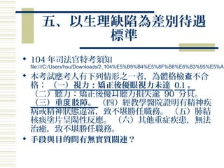 五、以生理缺陷為差別待遇
標準
 104 年司法官特考須知
file:///C:/Users/hsu/Downloads/2_104%E5%B9%B4%E5%8F%B8%E6%B3%95%E5%AE
 本考試應考人有下列情形之一者，為體格檢 不合查
格： （一）視力：矯正後優眼視力未達 0.1 。
（二）聽力：矯正後優耳聽力損失逾 90 分貝。
（三）重 肢障。度 （四）經教學醫院證明有精神疾
病或精神狀態違常，致不堪勝任職務。 （五）肺結
核痰塗片呈陽性反應。 （六）其他重症疾患，無法
治癒，致不堪勝任職務。
 手段與目的間有無實質關連？
 