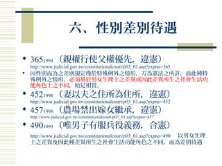 六、性別差別待遇
 3651994 （親權行使父權優先，違憲）
http://www.judicial.gov.tw/constitutionalcourt/p03_01.asp?expno=365
 因性別而為之差別規定僅於特殊例外之情形，方為憲法之所許，而此種特
殊例外之情形，必須基於男女生理上之差異或因此差異所生之社會生活功
能角色上之不同，始足相當。
 4521998 （妻以夫之住所為住所，違憲）
http://www.judicial.gov.tw/constitutionalcourt/p03_01.asp?expno=452
 4571998 （農場禁出嫁女繼承，違憲）
http://www.judicial.gov.tw/constitutionalcourt/p03_01.asp?expno=457
 4901999 （唯男子有服兵役義務，合憲）
http://www.judicial.gov.tw/constitutionalcourt/p03_01.asp?expno=490 以男女生理
上之差異及因此種差異所生之社會生活功能角色之不同，而為差別待遇
 