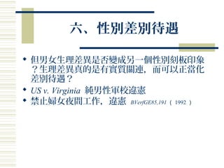 六、性別差別待遇
 但男女生理差異是否變成另一個性別刻板印象
？生理差異真的是有實質關連，而可以正當化
差別待遇？
 US v. Virginia 純男性軍校違憲
 禁止婦女夜間工作，違憲 BVerfGE85,191 （ 1992 ）
 