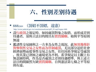 六、性別差別待遇
 6662009 （罰娼不罰嫖，違憲）
http://www.judicial.gov.tw/constitutionalcourt/p03_01.asp?expno=666
 設行政罰之規定時，如因處罰對象之取捨，而形成差別
待遇者，須與立法目的間具有實質關聯，始與平等原則
無違
 鑑諸性交易圖利之一方多為女性之現況，此無異幾僅針
對參與性交易之女性而為管制處罰，尤以部分迫於社會
經濟弱勢而從事性交易之女性，往往因系爭規定受處罰
，致其業已窘困之處境更為不利。系爭規定以主觀上有
無意圖得利，作為是否處罰之差別待遇標準，與上述立
法目的間顯然欠缺實質關聯，自與憲法第七條之平等原
則有違。
 