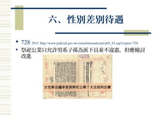 六、性別差別待遇
 728 2015 http://www.judicial.gov.tw/constitutionalcourt/p03_01.asp?expno=728
 祭祀公業只允許男系子孫為派下員並不違憲，但應檢討
改進
 