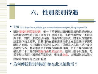 六、性別差別待遇
 728 2015 http://www.judicial.gov.tw/constitutionalcourt/p03_01.asp?expno=728
 雖涉間接性別差別待遇，惟…「系爭規定雖因相關規約依循傳統之
宗族觀念以男系子孫（含養子）為派下員，多數情形致女子不得為
派下員，實質上形成差別待遇，惟系爭規定形式上既未以性別作為
認定派下員之標準，且其目的在於維護法秩序之安定及法律不溯及
既往之原則，況相關規約係設立人及其子孫所為之私法上結社及財
產處分行為，基於憲法第十四條保障結社自由、第十五條保障財產
權及第二十二條保障契約自由及私法自治，原則上應予以尊重。是
系爭規定實質上縱形成差別待遇，惟並非恣意，尚難認與憲法第七
條保障性別平等之意旨有違
 為何傳統性別刻板印象在此又能復活？
 