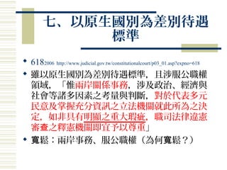 七、以原生國別為差別待遇
標準
 6182006 http://www.judicial.gov.tw/constitutionalcourt/p03_01.asp?expno=618
 雖以原生國別為差別待遇標準，且涉服公職權
領域，「惟兩岸關係事務，涉及政治、經濟與
社會等諸多因素之考量與判斷，對於代表多元
民意及掌握充分資訊之立法機關就此所為之決
定，如非具有明顯之重大瑕疵，職司法律違憲
審 之釋憲機關即宜予以尊重查 」
 鬆：兩岸事務、服公職權（為何 鬆？）寬 寬
 