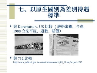 七、以原生國別為差別待遇
標準
 與 Korematsu v. US 比較 （嚴格審 、合憲查 ﹔
1988 立法平反、道歉、賠償）
 與 712 比較
http://www.judicial.gov.tw/constitutionalcourt/p03_01.asp?expno=712
 