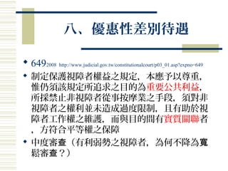 八、優惠性差別待遇
 6492008 http://www.judicial.gov.tw/constitutionalcourt/p03_01.asp?expno=649
 制定保護視障者權益之規定，本應予以尊重，
惟仍須該規定所追求之目的為重要公共利益，
所採禁止非視障者從事按摩業之手段，須對非
視障者之權利並未造成過度限制，且有助於視
障者工作權之維護，而與目的間有實質關聯者
，方符合平等權之保障
 中度審 （有利弱勢之視障者，為何不降為查 寬
鬆審 ？）查
 