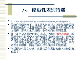 八、優惠性差別待遇
 7192014 http://www.judicial.gov.tw/constitutionalcourt/p03_01.asp?expno=719
 於政府採購制度下，員工總人數逾百人之得標廠商於履
約期間應進用一定比例原住民，未達比例者須繳納代金
之義務，形成因企業規模大小不同而有差別待遇。
 此一差別待遇對於目的之達成，仍應有合理之關聯，鑑
於現今原住民所受之教育及職業技能訓練程度，通常於
就業市場中之競爭力處於相對弱勢，致影響其生活水準
，其所採取之分類與達成上開差別待遇之目的間，具有
合理之關聯性，與憲法第七條平等原則亦無牴觸。
 同樣優惠性差別待遇，在此又為何 鬆審 ？比較對象寬 查
有別！！
 