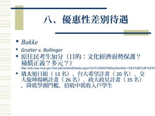 八、優惠性差別待遇
 Bakke
 Grutter v. Bollinger
 原住民考生加分（目的：文化經濟弱勢保護？
補償正義？多元？）
http://edu.law.moe.gov.tw/LawContentDetails.aspx?id=FL008437&KeyWordHL=%E5%8E%9F%E4%
 清大旭日組（ 13 名）、台大希望計畫（ 20 名）、交
大旋坤揚帆計畫（ 26 名）、政大政星計畫（ 35 名）
，降低學測門檻，招收中低收入戶學生
 