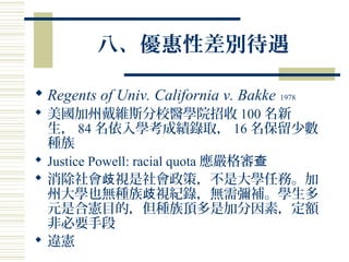 八、優惠性差別待遇
 Regents of Univ. California v. Bakke 1978
 美國加州戴維斯分校醫學院招收 100 名新
生， 84 名依入學考成績錄取， 16 名保留少數
種族
 Justice Powell: racial quota 應嚴格審查
 消除社會 視是社會政策，不是大學任務。加歧
州大學也無種族 視紀錄，無需彌補。學生多歧
元是合憲目的，但種族頂多是加分因素，定額
非必要手段
 違憲
 
