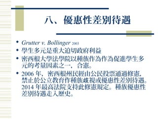 八、優惠性差別待遇
 Grutter v. Bollinger 2003
 學生多元是重大迫切政府利益
 密西根大學法學院以種族作為作為促進學生多
元的考量因素之一，合憲。
 2006 年，密西根州民經由公民投票通過修憲，
禁止於公立教育作種族 視或優惠性差別待遇。歧
2014 年最高法院支持此修憲規定。種族優惠性
差別待遇走入歷史。
 