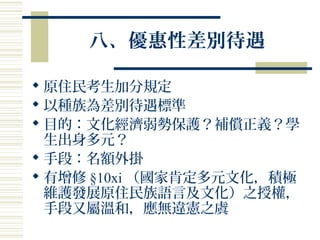 八、優惠性差別待遇
 原住民考生加分規定
 以種族為差別待遇標準
 目的：文化經濟弱勢保護？補償正義？學
生出身多元？
 手段：名額外掛
 有增修 §10xi （國家肯定多元文化，積極
維護發展原住民族語言及文化）之授權，
手段又屬溫和，應無違憲之虞
 