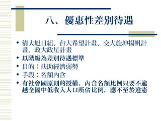 八、優惠性差別待遇
 清大旭日組、台大希望計畫、交大旋坤揚帆計
畫、政大政星計畫
 以階級為差別待遇標準
 目的：扶助經濟弱勢
 手段：名額內含
 有社會國原則的授權， 含名額比例只要不逾內
越全國中低收入人口所 比例，應不至於違憲佔
 