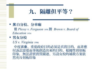 九、隔離但平等？
 白分校、分車廂黑
從 Plessy v. Ferguson 1896 到 Brown v. Board of
Education 1954
 男女分校
US v. Virginia 1996
中度審 、重要政府目的必須是真實目的，而非應查
付訴訟需要而事後創造出來的目的、根據性別刻板
印象，無法證實實質關連、另設女校的補救方案依
然充斥刻板印象
 