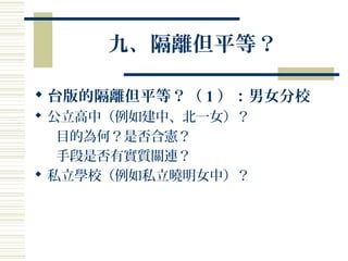 九、隔離但平等？
 台版的隔離但平等？（ 1 ）：男女分校
 公立高中（例如建中、北一女）？
目的為何？是否合憲？
手段是否有實質關連？
 私立學校（例如私立曉明女中）？
 