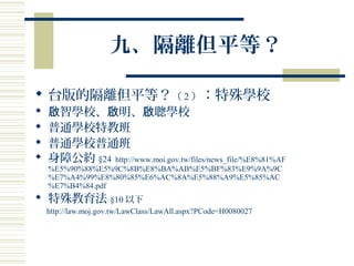 九、隔離但平等？
 台版的隔離但平等？（ 2 ）：特殊學校
 智學校、 明、 聰學校啟 啟 啟
 普通學校特教班
 普通學校普通班
 身障公約 §24 http://www.moi.gov.tw/files/news_file/%E8%81%AF
%E5%90%88%E5%9C%8B%E8%BA%AB%E5%BF%83%E9%9A%9C
%E7%A4%99%E8%80%85%E6%AC%8A%E5%88%A9%E5%85%AC
%E7%B4%84.pdf
 特殊教育法 §10 以下
http://law.moj.gov.tw/LawClass/LawAll.aspx?PCode=H0080027
 