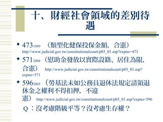 十、財經社會領域的差別待
遇
 4731999 （類型化健保投保金額，合憲）
http://www.judicial.gov.tw/constitutionalcourt/p03_01.asp?expno=473
 5712004 （慰助金發放以實際設籍、居住為限，
合憲） http://www.judicial.gov.tw/constitutionalcourt/p03_01.asp?
expno=571
 5962005 （勞基法未如公務員退休法規定請領退
休金之權利不得扣押，不違
憲） http://www.judicial.gov.tw/constitutionalcourt/p03_01.asp?expno=596
Q ：沒考慮階級平等？沒考慮生存權？
 