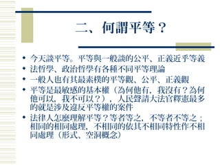 二、何謂平等？
 今天談平等。平等與一般談的公平、正義近乎等義
 法哲學、政治哲學有各種不同平等理論
 一般人也有其最素樸的平等觀、公平、正義觀
 平等是最敏感的基本權（為何他有，我沒有？為何
他可以，我不可以？），人民聲請大法官釋憲最多
的就是涉及違反平等權的案件
 法律人怎麼理解平等？等者等之，不等者不等之；
相同的相同處理，不相同的依其不相同特性作不相
同處理（形式、空洞概念）
 