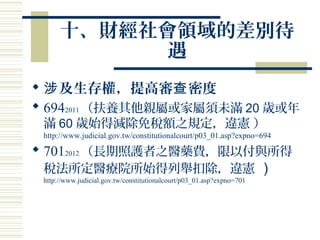 十、財經社會領域的差別待
遇
 及生存權，提高審 密度涉 查
 6942011 （扶養其他親屬或家屬須未滿 20 歲或年
滿 60 歲始得減除免稅額之規定，違憲 ）
http://www.judicial.gov.tw/constitutionalcourt/p03_01.asp?expno=694
 7012012 （長期照護者之醫藥費，限以付與所得
稅法所定醫療院所始得列舉扣除，違憲 ）
http://www.judicial.gov.tw/constitutionalcourt/p03_01.asp?expno=701
 