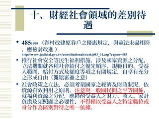 十、財經社會領域的差別待
遇
 4851999 （眷村改建原眷戶之優惠規定，與憲法未盡相符
，應檢討改進 ）
http://www.judicial.gov.tw/constitutionalcourt/p03_01.asp?expno=485
 推行社會安全等民生福利措施，涉及國家資源之分配，
立法機關就各種社會給付之優先順序、規範目的、受益
人範圍、給付方式及額度等項之有關規定，自享有充分
之形成自由（ 鬆審 之意）寬 查
 社會政策之立法，必須考量國家之經濟及財政狀況，依
資源有效利用之原則，注意與一般國民間之平等關係，
就福利資源之分配，應斟酌受益人之財力、收入、家計
負擔及須照顧之必要性，不得僅以受益人之特定職位或
身分作為區別對待之唯一依據。
 