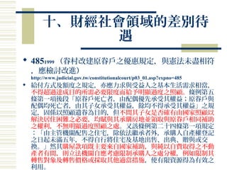 十、財經社會領域的差別待
遇
 4851999 （眷村改建原眷戶之優惠規定，與憲法未盡相符
，應檢討改進）
http://www.judicial.gov.tw/constitutionalcourt/p03_01.asp?expno=485
 給付方式及額度之規定，亦應力求與受益人之基本生活需求相當，
不得超過達成目的所需必要限度而給予明顯過度之照顧。條例第五
條第一項後段「原眷戶死亡者，由配偶優先承受其權益；原眷戶與
配偶均死亡者，由其子女承受其權益，餘均不得承受其權益」之規
定，固係以照顧遺眷為目的，但不問其子女是否確有由國家照顧以
解決居住困難之必要，均賦與其承購房地並領取與原眷戶相同補助
之權利，不無明顯過度照顧之處。又該條例第二十四條第一項規定
：「由主管機關配售之住宅，除依法繼承者外，承購人自產權登記
之日起未滿五年，不得自行將住宅及基地出售、出典、贈與或交
換。」然其購屋款項既主要來自國家補助，與純以自費取得之不動
產者有間，則立法機關自應考慮限制承購人之處分權，例如限制其
轉售對象及轉售價格或採取其他適當措施，使有限資源得為有效之
利用。
 