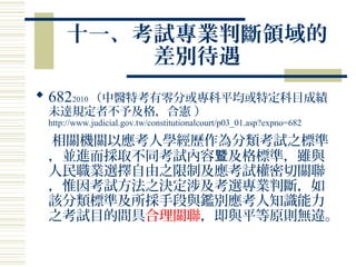 十一、考試專業判斷領域的
差別待遇
 6822010 （中醫特考有零分或專科平均或特定科目成績
未達規定者不予及格，合憲 ）
http://www.judicial.gov.tw/constitutionalcourt/p03_01.asp?expno=682
相關機關以應考人學經歷作為分類考試之標準
，並進而採取不同考試內容 及格標準，雖與暨
人民職業選擇自由之限制及應考試權密切關聯
，惟因考試方法之決定涉及考選專業判斷，如
該分類標準及所採手段與鑑別應考人知識能力
之考試目的間具合理關聯，即與平等原則無違。
 