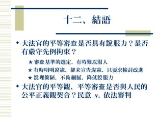 十二、結語
 大法官的平等審 是否具有 服力？是否查 說
有嚴守先例拘束？
★ 審 基準的選定，有時難以服人查
★ 有時明明違憲，卻未宣告違憲，只要求檢討改進
★ 理簡陋，不 細膩，降低 服力說 夠 說
 大法官的平等觀、平等審 是否與人民的查
公平正義觀契合？民意 v. 依法審判
 