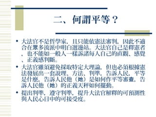 二、何謂平等？
 大法官不是哲學家，且只能依憲法審判，因此不適
合在 多流派中明白選邊站。大法官自己是釋憲者眾
，也不能如一般人一樣訴諸每人自己的直觀、感覺
、正義感判斷。
 大法官雖須避免採取特定大理論，但也必須根據憲
法發展出一套說理、方法、判準，告訴人民，平等
是什麼，告訴人民他（ ）是如何作平等審 ，告她 查
訴人民他（ ）的正義天秤如何擺動。她
 提出判準，遵守判準，提升大法官解釋的可預測性
與人民心目中的可接受度。
 