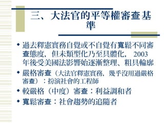 三、大法官的平等權審 基查
準
 過去釋憲實務自覺或不自覺有 鬆不同審寬
態度，但未類型化乃至具體化，查 2003
年後受美國法影響始逐漸整理、粗具輪廓
 嚴格審查（大法官釋憲實務，幾乎沒用過嚴格
審 ）：扮演社會的工程師查
 較嚴格（中度）審 ：利益調和者查
 鬆審 ：社會趨勢的追隨者寬 查
 