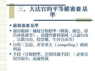 三、大法官的平等權審 基查
準
 嚴格審 基準查
 適用範圍：嫌疑分類標準（種族、膚色、原
出身族裔等）、基礎性權利領域（言論自由
、宗教自由、投票權、生育自由等）
 目的：急迫、非常重大（ compelling ）政府
利益
 手段（分類標準、差別待遇手段）：必要且
侵害最小、最適剪裁
 