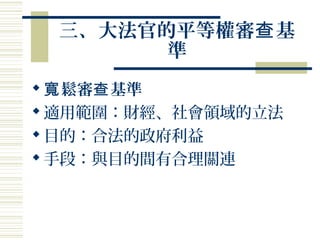 三、大法官的平等權審 基查
準
 鬆審 基準寬 查
適用範圍：財經、社會領域的立法
目的：合法的政府利益
手段：與目的間有合理關連
 