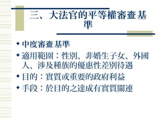 三、大法官的平等權審 基查
準
中度審 基準查
適用範圍：性別、非婚生子女、外國
人、涉及種族的優惠性差別待遇
目的：實質或重要的政府利益
手段：於目的之達成有實質關連
 