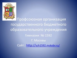 Профсоюзная организация
государственного бюджетного
образовательного учреждения
Гимназии № 1592
Г. Москвы
Сайт: http://sch1592.mskobr.ru/
 