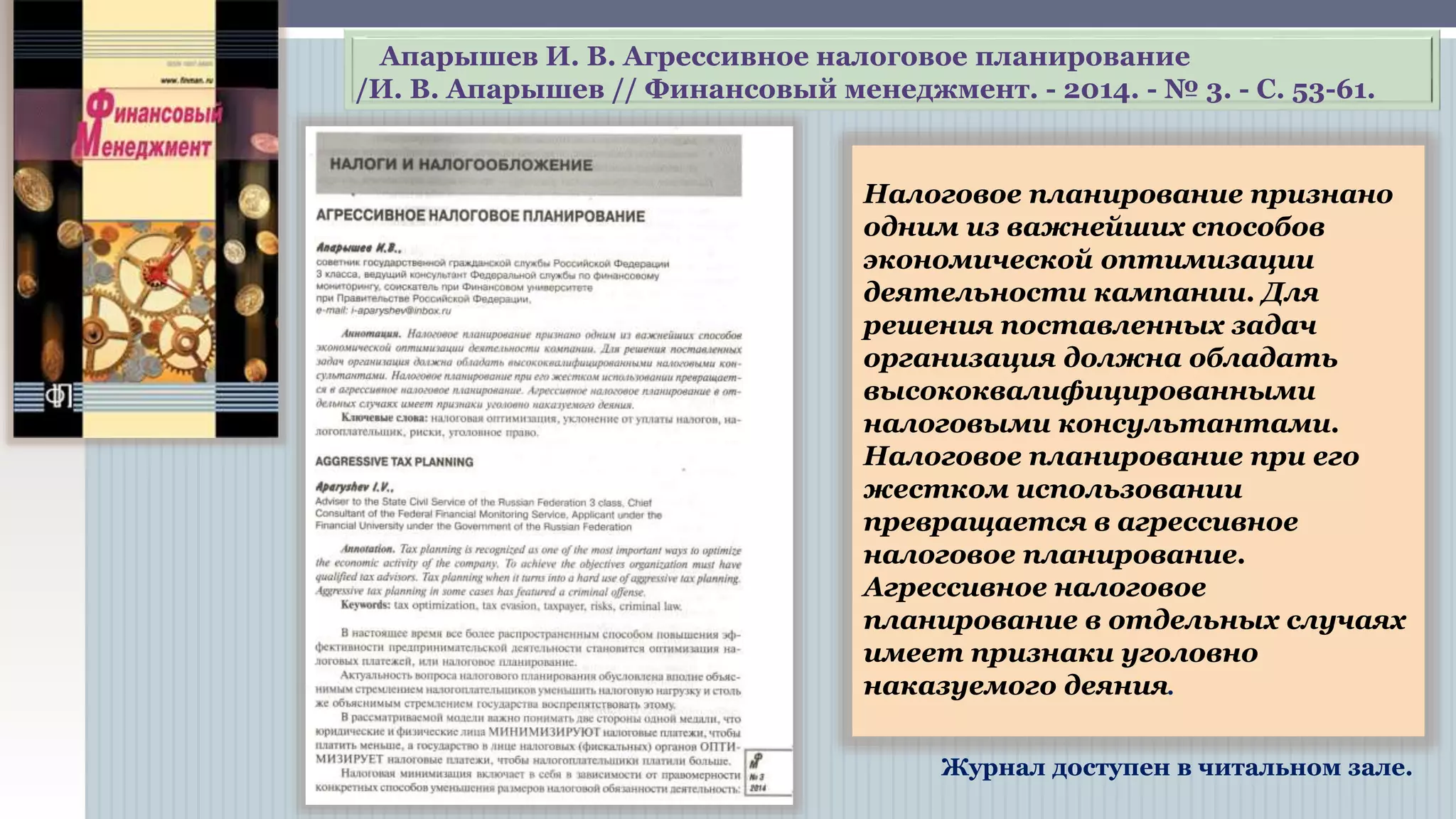 Налоговое планирование признано
одним из важнейших способов
экономической оптимизации
деятельности компании. Для
решения поставленных задач
организация должна обладать
высококвалифицированными
налоговыми консультантами.
Налоговое планирование при его
жестком использовании
превращается в агрессивное
налоговое планирование.
Агрессивное налоговое планирование
в отдельных случаях имеет
признаки уголовно наказуемого
деяния.
Журнал доступен в читальном зале.
Апарышев И. В. Агрессивное налоговое планирование
/И. В. Апарышев // Финансовый менеджмент. - 2014. - № 3. - С. 53-61.
 