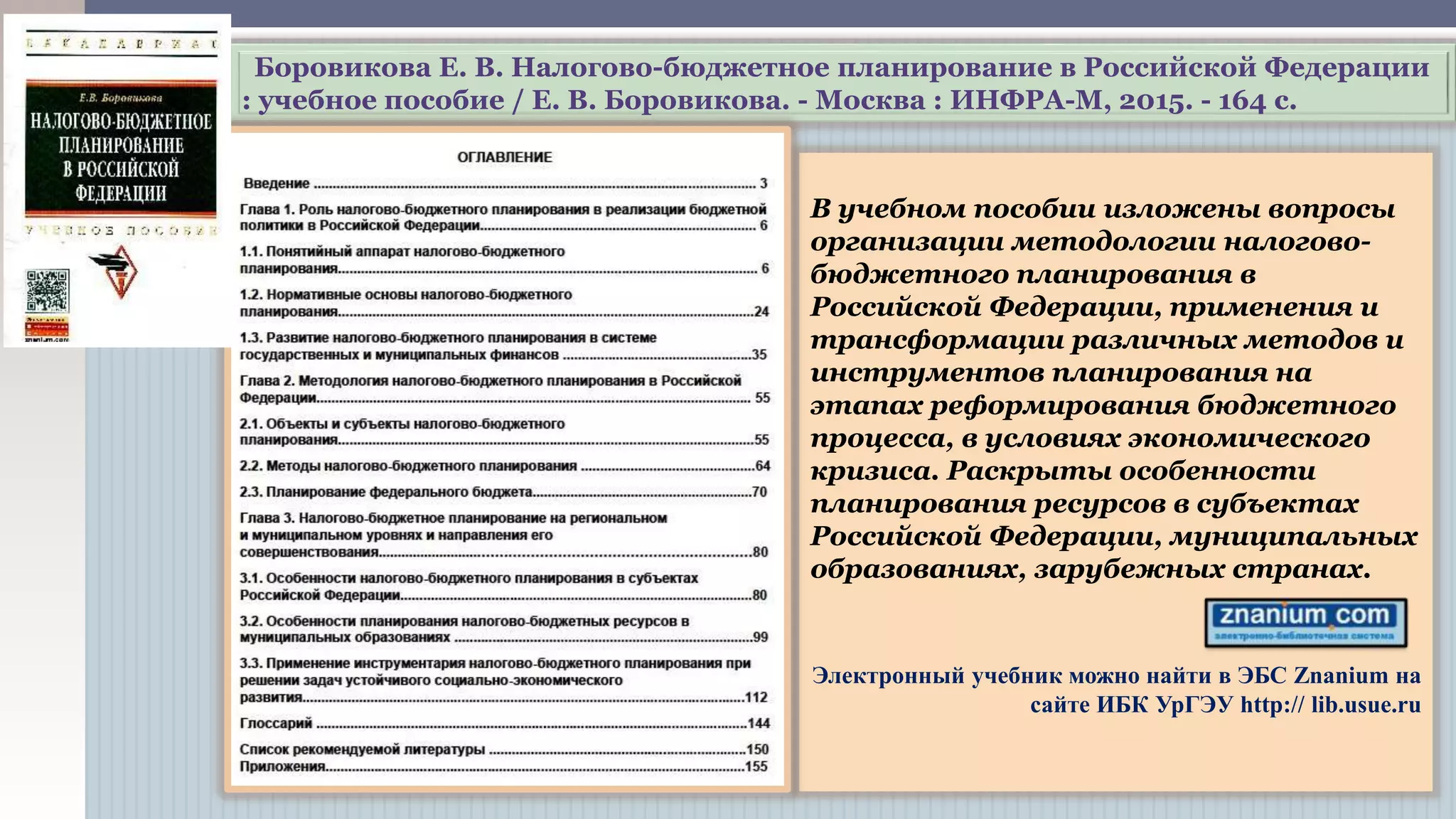 Боровикова Е. В. Налогово-бюджетное планирование в Российской Федерации
: учебное пособие / Е. В. Боровикова. - Москва : ИНФРА-М, 2015. - 164 с.
В учебном пособии изложены вопросы
организации методологии налогово-
бюджетного планирования в
Российской Федерации, применения и
трансформации различных методов и
инструментов планирования на
этапах реформирования бюджетного
процесса, в условиях экономического
кризиса. Раскрыты особенности
планирования ресурсов в субъектах
Российской Федерации, муниципальных
образованиях, зарубежных странах.
Электронный учебник можно найти в ЭБС Znanium на
сайте ИБК УрГЭУ http:// lib.usue.ru
 