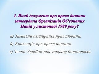 1. Який документ про права дитини1. Який документ про права дитини
затвердила Організація Обзатвердила Організація Об''єднанихєднаних
Націй у листопаді 1989 рокуНацій у листопаді 1989 року??
а) Загальна декларація прав людини.а) Загальна декларація прав людини.
б) Конвенція про права дитини.б) Конвенція про права дитини.
в) Закон України про охорону дитинства.в) Закон України про охорону дитинства.
 