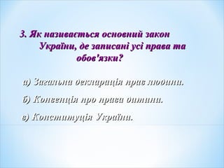 3. Як називається основний закон3. Як називається основний закон
України, де записані усі права таУкраїни, де записані усі права та
обовобов''язкиязки??
а) Загальна декларація прав людини.а) Загальна декларація прав людини.
б) Конвенція про права дитини.б) Конвенція про права дитини.
в) Конституція України.в) Конституція України.
 