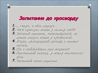 Запитання до кросвордуЗапитання до кросворду
1.1.…… годує, а лінь марнує.годує, а лінь марнує.
2.2.Чого прагнуть люди у всьому світіЧого прагнуть люди у всьому світі??
3.3.Загальні правила, закономірності, заЗагальні правила, закономірності, за
якими живуть люди у суспільстві.якими живуть люди у суспільстві.
4.4.Угода, міжнародний договір з певнихУгода, міжнародний договір з певних
питань.питань.
5.5.Що є найціннішим для людиниЩо є найціннішим для людини??
6.6.Навчальний заклад, у якому навчаютьсяНавчальний заклад, у якому навчаються
діти.діти.
7.7.Основний закон держави.Основний закон держави.
 