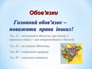 ОбовОбов''язкиязки
Головний обовГоловний обов''язок –язок –
поважати права інших!поважати права інших!
Ст. 51 – піклуватись батькам про дітей, аСт. 51 – піклуватись батькам про дітей, а
дорослим дітям – про непрацездатних батьків.дорослим дітям – про непрацездатних батьків.
Ст. 65 – захищати Вітчизну.Ст. 65 – захищати Вітчизну.
Ст. 66 – охороняти природу.Ст. 66 – охороняти природу.
Ст. 67 – платити податки.Ст. 67 – платити податки.
 