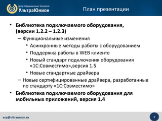 2erp@ultraunion.ru
План презентации
• Библиотека подключаемого оборудования,
(версии 1.2.2 – 1.2.3)
– Функциональные изменения
• Асинхронные методы работы с оборудованием
• Поддержка работы в WEB клиенте
• Новый стандарт подключения оборудования
«1С:Совместимо»,версия 1.5
• Новые стандартные драйвера
– Новые сертифицированные драйвера, разработанные
по стандарту «1С:Совместимо»
• Библиотека подключаемого оборудования для
мобильных приложений, версия 1.4
 