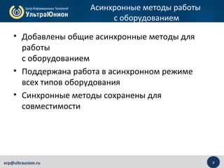 3erp@ultraunion.ru
Асинхронные методы работы
с оборудованием
• Добавлены общие асинхронные методы для
работы
с оборудованием
• Поддержана работа в асинхронном режиме
всех типов оборудования
• Синхронные методы сохранены для
совместимости
 