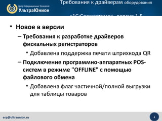 4erp@ultraunion.ru
Требования к драйверам оборудования
«1С:Совместимо», версия 1.5
• Новое в версии
– Требования к разработке драйверов
фискальных регистраторов
• Добавлена поддержка печати штрихкода QR
– Подключение программно-аппаратных POS-
систем в режиме "OFFLINE" с помощью
файлового обмена
• Добавлена флаг частичной/полной выгрузки
для таблицы товаров
 