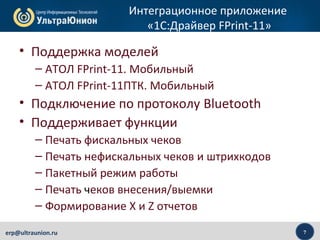 7erp@ultraunion.ru
Интеграционное приложение
«1C:Драйвер FPrint-11»
• Поддержка моделей
– АТОЛ FPrint-11. Мобильный
– АТОЛ FPrint-11ПТК. Мобильный
• Подключение по протоколу Bluetooth
• Поддерживает функции
– Печать фискальных чеков
– Печать нефискальных чеков и штрихкодов
– Пакетный режим работы
– Печать чеков внесения/выемки
– Формирование X и Z отчетов
 
