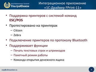8erp@ultraunion.ru
Интеграционное приложение
«1C:Драйвер FPrint-11»
• Поддержка принтеров с системой команд
ESC/POS
• Протестировано на принтерах
– Citizen
– Zebra
• Подключение принтеров по протоколу Bluetooth
• Поддерживает функции
– Печать текстовых строк и штрихкодов
– Пакетный режим работы
– Команда открытия денежного ящика
 