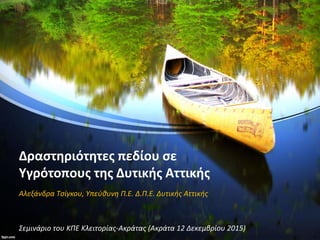 Δραστηριότητες πεδίου σε
Υγρότοπους της Δυτικής Αττικής
Αλεξάνδρα Τσίγκου, Υπεύθυνη Π.Ε. Δ.Π.Ε. Δυτικής Αττικής
Σεμινάριο του ΚΠΕ Κλειτορίας-Ακράτας (Ακράτα 12 Δεκεμβρίου 2015)
 