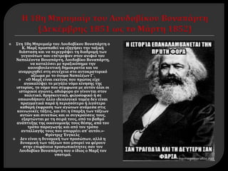  Στη 18η Μπρυμαίρ του Λουδοβίκου Βοναπάρτη ο
Κ. Μαρξ προσπαθεί να εξηγήσει την ταξική
διάσταση και να περιγράψει τη διαδρομή των
γεγονότων που επέτρεψαν στον ανιψιό του
Ναπολέοντα Βοναπάρτη, Λουδοβίκο Βοναπάρτη,
να καταλύσει με πραξικόπημα την
κοινοβουλευτική δημοκρατία και να
αναρριχηθεί στη συνέχεια στο αυτοκρατορικό
αξίωμα με το όνομα Ναπολέων Γ΄.
 «Ο Μαρξ είναι εκείνος που πρώτος είχε
ανακαλύψει το μεγάλο νόμο κίνησης της
ιστορίας, το νόμο που σύμφωνα με αυτόν όλοι οι
ιστορικοί αγώνες, αδιάφορο αν γίνονται στον
πολιτικό, θρησκευτικό, φιλοσοφικό ή σε
οποιονδήποτε άλλο ιδεολογικό τομέα δεν είναι
πραγματικά παρά ή περισσότερο ή λιγότερο
καθαρή έκφραση των αγώνων ανάμεσα στις
κοινωνικές τάξεις, και ότι η ύπαρξη των τάξεων
αυτών και συνεπώς και οι συγκρούσεις τους,
εξαρτώνται με τη σειρά τους, από το βαθμό
ανάπτυξης της οικονομικής τους θέσης, από τον
τρόπο παραγωγής και από τον τρόπο
ανταλλαγής τους που απορρέει απ’ αυτόν.»-
Φρίντριχ Ένγκελς
 Δεν είναι η δυναμική των προσώπων, αλλά η
δυναμική των τάξεων που μπορεί να φέρουν
στην επιφάνεια προσωπικότητες σαν τον
Λουδοβίκο Βοναπάρτη που ο ίδιος ο Μαρξ τον
υποτιμά.
 