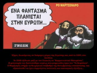 Έζησε, διωκόμενος, σε διάφορες χώρες της Ευρώπης και, από το 1849, στο
Λονδίνο.
Το 1848 εξέδωσε μαζί με τον Ένγκελς το "Κομμουνιστικό Μανιφέστο".
Η φιλοσοφία του διατυπώθηκε κυρίως στο μνημειώδες έργο του "Το Κεφάλαιο".
Ο Μαρξισμός υπήρξε το θεωρητικό υπόβαθρο της Οκτωβριανής επανάστασης και
εξακολουθεί να έχει επιρροή στις πολιτικές και οικονομικές εξελίξεις…
 